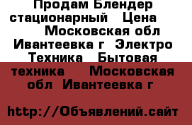  Продам Блендер стационарный › Цена ­ 4 500 - Московская обл., Ивантеевка г. Электро-Техника » Бытовая техника   . Московская обл.,Ивантеевка г.